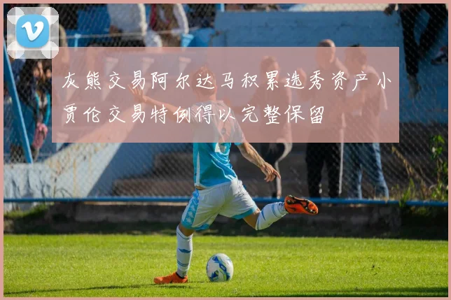 灰熊交易阿尔达马积累选秀资产小贾伦交易特例得以完整保留